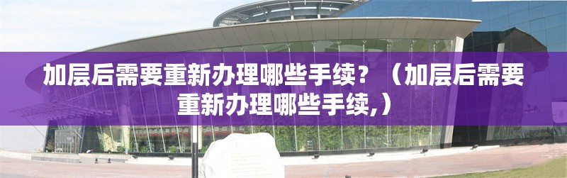 加層后需要重新辦理哪些手續(xù)？（加層后需要重新辦理哪些手續(xù),） 行業(yè)新聞