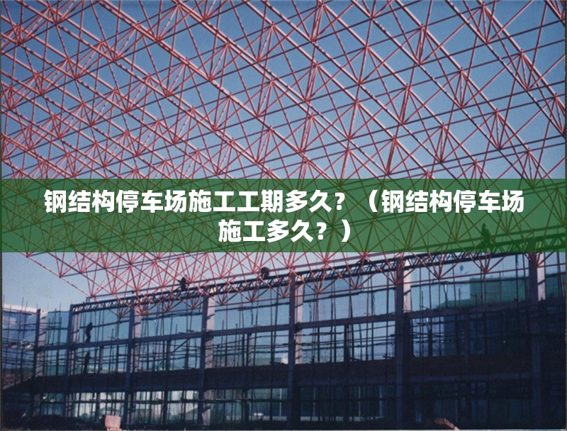 鋼結構停車場施工工期多久？（鋼結構停車場施工多久？） 行業(yè)新聞