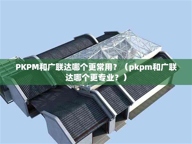 PKPM和廣聯(lián)達哪個更常用？（pkpm和廣聯(lián)達哪個更專業(yè)？） 行業(yè)新聞