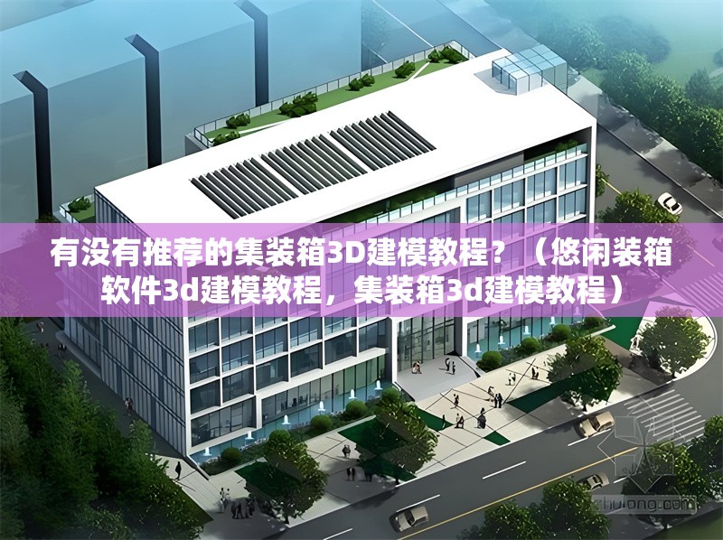 有沒有推薦的集裝箱3D建模教程？（悠閑裝箱軟件3d建模教程，集裝箱3d建模教程） 行業(yè)新聞