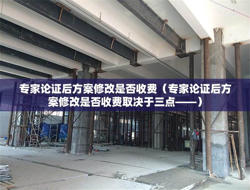 專家論證后方案修改是否收費（專家論證后方案修改是否收費取決于三點——） 行業(yè)新聞