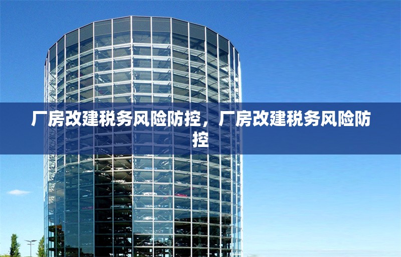 廠房改建稅務(wù)風(fēng)險(xiǎn)防控，廠房改建稅務(wù)風(fēng)險(xiǎn)防控 行業(yè)新聞 第7張