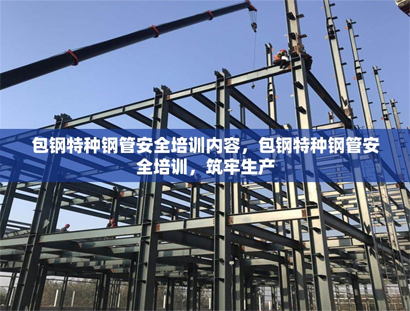 包鋼特種鋼管安全培訓(xùn)內(nèi)容，包鋼特種鋼管安全培訓(xùn)，筑牢生產(chǎn)