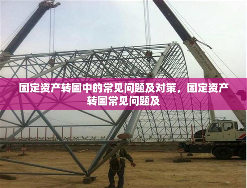 固定資產(chǎn)轉(zhuǎn)固中的常見問題及對策，固定資產(chǎn)轉(zhuǎn)固常見問題及 行業(yè)新聞 第1張