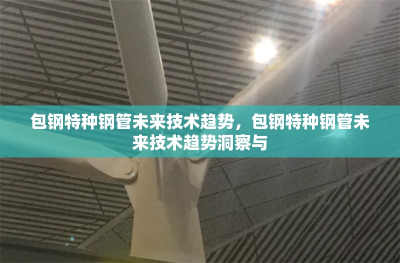 包鋼特種鋼管未來技術(shù)趨勢，包鋼特種鋼管未來技術(shù)趨勢洞察與 行業(yè)新聞 第6張