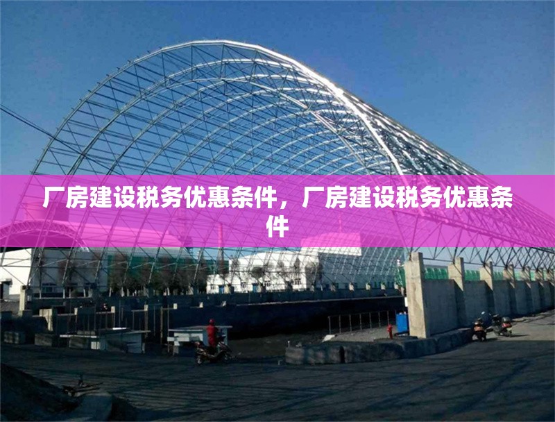 廠房建設(shè)稅務(wù)優(yōu)惠條件，廠房建設(shè)稅務(wù)優(yōu)惠條件，廠房建設(shè)稅務(wù)優(yōu)惠條件詳解 行業(yè)新聞 第6張