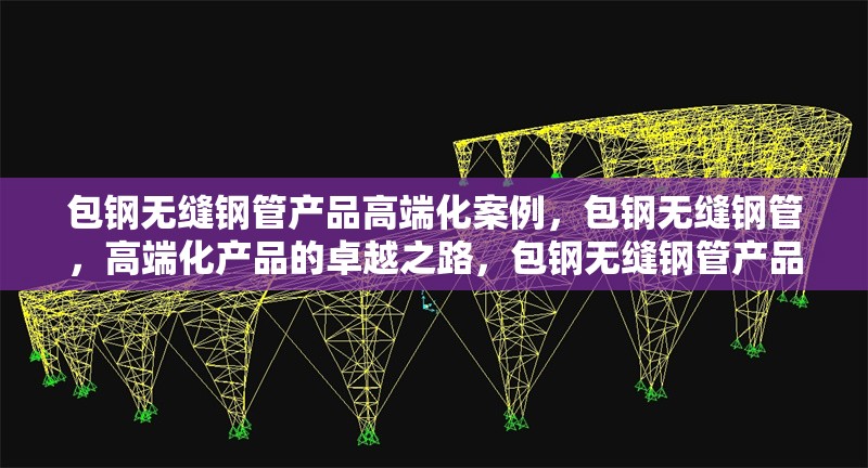 包鋼無縫鋼管產(chǎn)品高端化案例，包鋼無縫鋼管，高端化產(chǎn)品的卓越之路，包鋼無縫鋼管產(chǎn)品邁向高端的華麗蛻變，包鋼無縫鋼管，高端化發(fā)展的成功范例 行業(yè)新聞 第1張