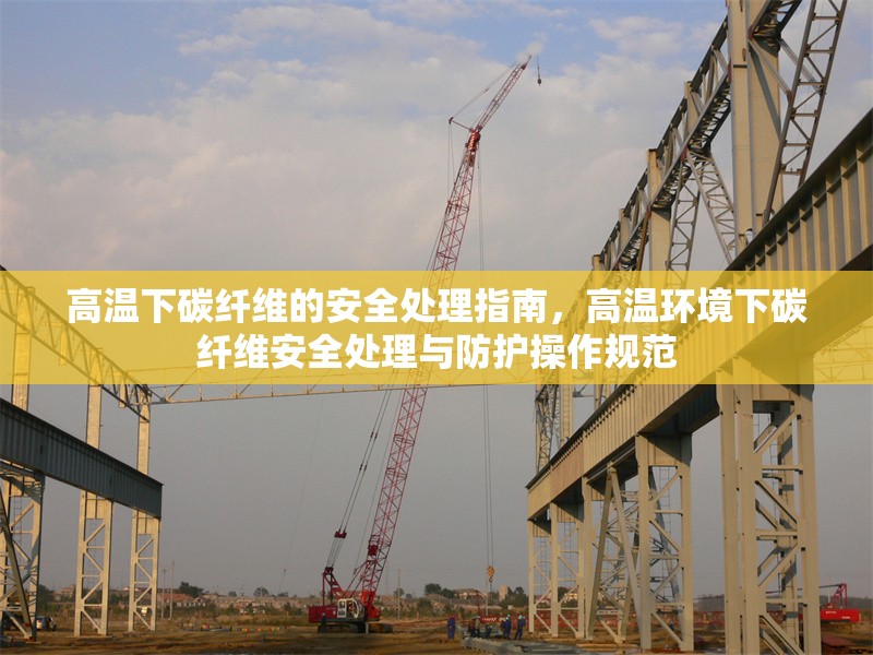 高溫下碳纖維的安全處理指南，高溫環(huán)境下碳纖維安全處理與防護操作規(guī)范 行業(yè)新聞 第1張