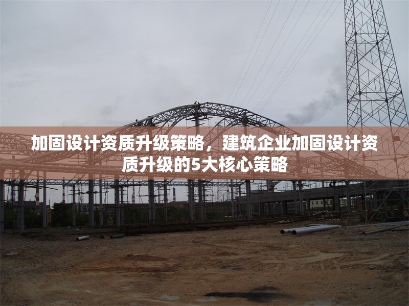 加固設(shè)計(jì)資質(zhì)升級(jí)策略，建筑企業(yè)加固設(shè)計(jì)資質(zhì)升級(jí)的5大核心策略，建筑企業(yè)加固設(shè)計(jì)資質(zhì)升級(jí)的5大核心策略