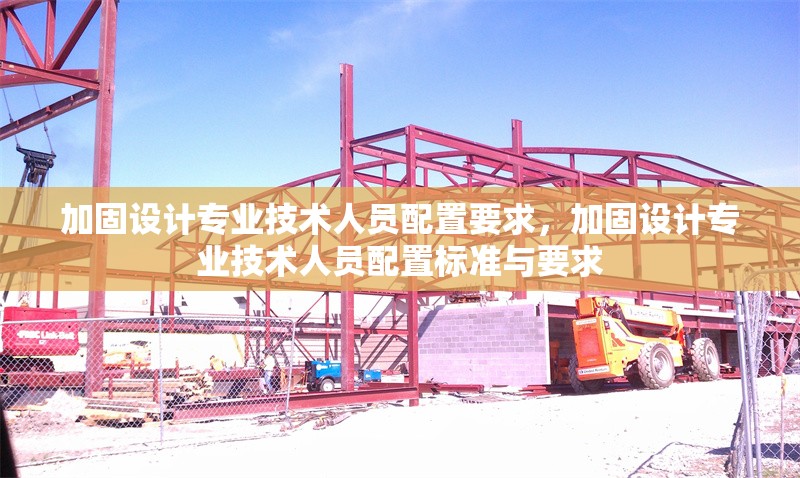 加固設(shè)計專業(yè)技術(shù)人員配置要求，加固設(shè)計專業(yè)技術(shù)人員配置標(biāo)準(zhǔn)與要求