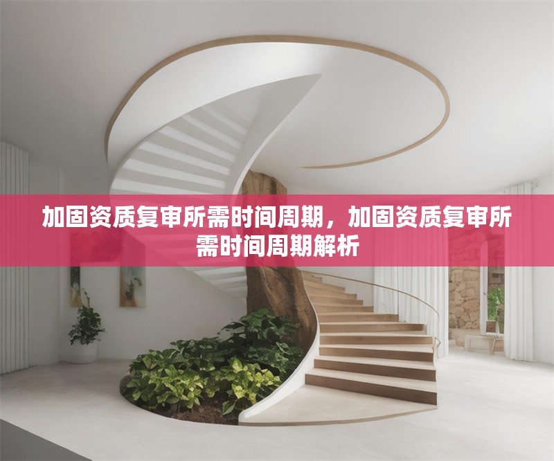 加固資質(zhì)復(fù)審所需時(shí)間周期，加固資質(zhì)復(fù)審所需時(shí)間周期解析
