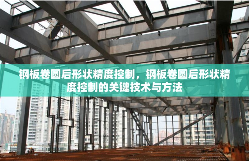 鋼板卷圓后形狀精度控制，鋼板卷圓后形狀精度控制的關(guān)鍵技術(shù)與方法