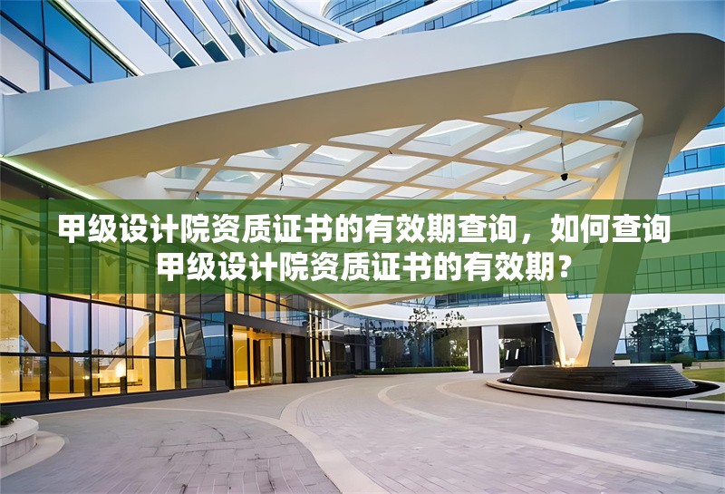 甲級設(shè)計(jì)院資質(zhì)證書的有效期查詢，如何查詢甲級設(shè)計(jì)院資質(zhì)證書的有效期？如何查詢甲級設(shè)計(jì)院資質(zhì)證書的有效期？