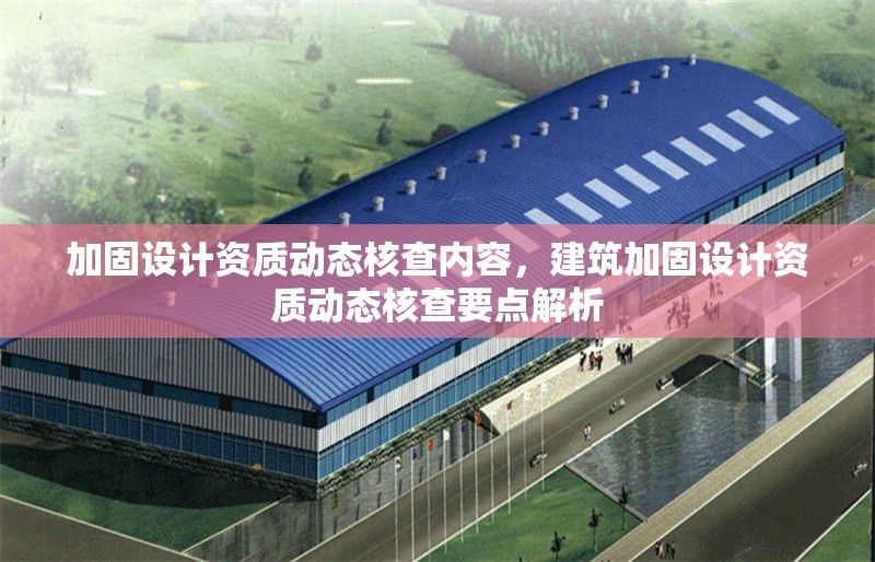 加固設(shè)計資質(zhì)動態(tài)核查內(nèi)容，建筑加固設(shè)計資質(zhì)動態(tài)核查要點(diǎn)解析