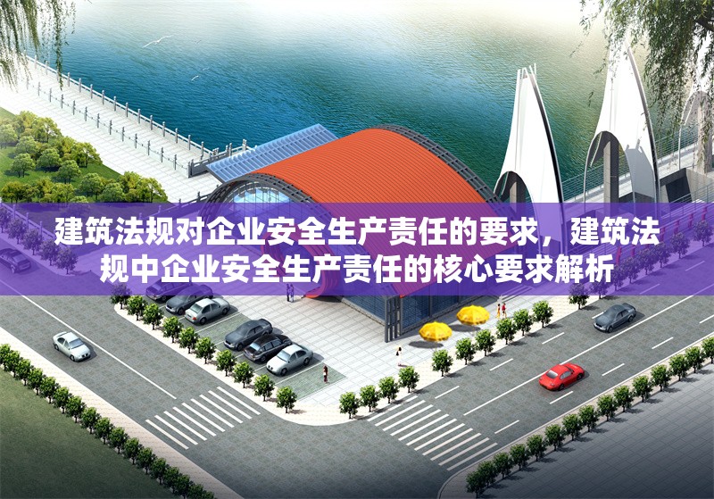 建筑法規(guī)對企業(yè)安全生產(chǎn)責(zé)任的要求，建筑法規(guī)中企業(yè)安全生產(chǎn)責(zé)任的核心要求解析