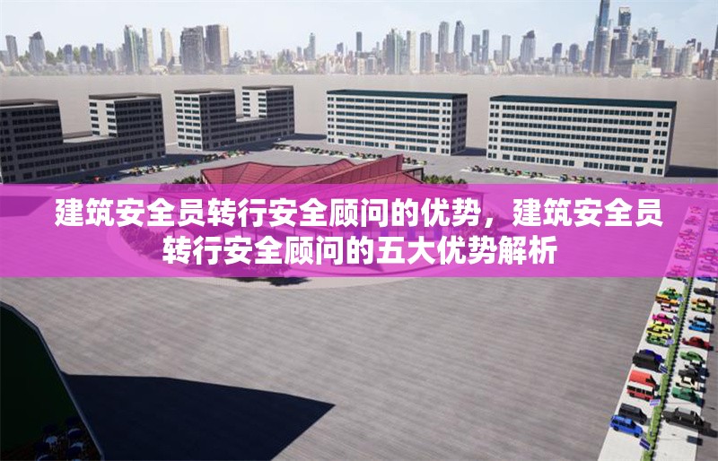 建筑安全員轉(zhuǎn)行安全顧問的優(yōu)勢，建筑安全員轉(zhuǎn)行安全顧問的五大優(yōu)勢解析