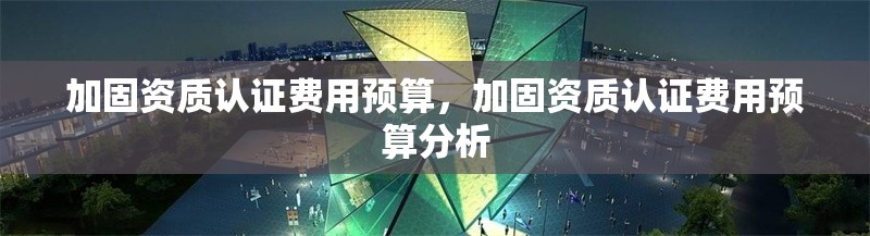 加固資質(zhì)認(rèn)證費(fèi)用預(yù)算，加固資質(zhì)認(rèn)證費(fèi)用預(yù)算分析 行業(yè)新聞 第1張