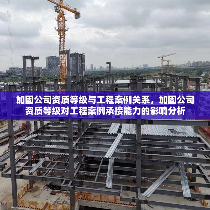 加固公司資質(zhì)等級與工程案例關(guān)系，加固公司資質(zhì)等級對工程案例承接能力的影響分析