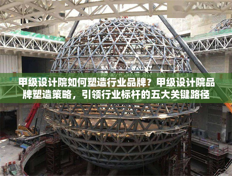 甲級設計院如何塑造行業(yè)品牌？甲級設計院品牌塑造策略，引領(lǐng)行業(yè)標桿的五大關(guān)鍵路徑