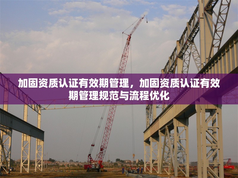 加固資質(zhì)認(rèn)證有效期管理，加固資質(zhì)認(rèn)證有效期管理規(guī)范與流程優(yōu)化 行業(yè)新聞 第1張