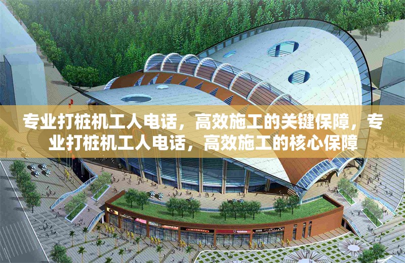 專(zhuān)業(yè)打樁機(jī)工人電話，高效施工的關(guān)鍵保障，專(zhuān)業(yè)打樁機(jī)工人電話，高效施工的核心保障