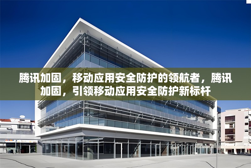 騰訊加固，移動(dòng)應(yīng)用安全防護(hù)的領(lǐng)航者，騰訊加固，引領(lǐng)移動(dòng)應(yīng)用安全防護(hù)新標(biāo)桿