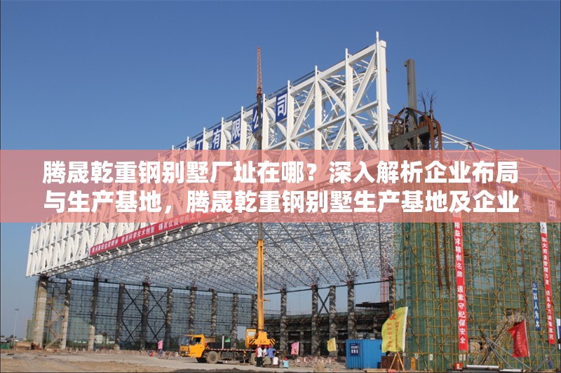 騰晟乾重鋼別墅廠址在哪？深入解析企業(yè)布局與生產(chǎn)基地，騰晟乾重鋼別墅生產(chǎn)基地及企業(yè)布局全解析