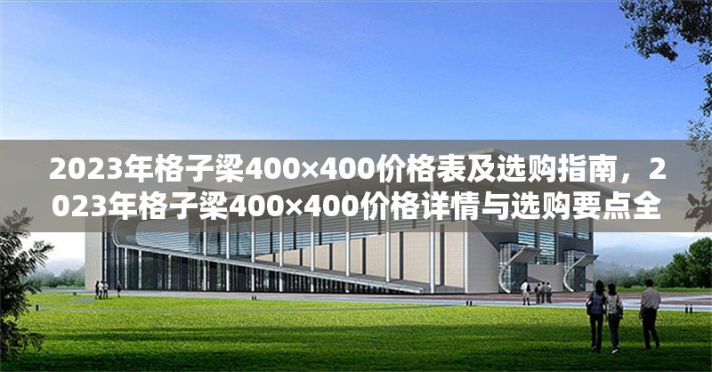 2023年格子梁400×400價(jià)格表及選購指南，2023年格子梁400×400價(jià)格詳情與選購要點(diǎn)全 行業(yè)新聞