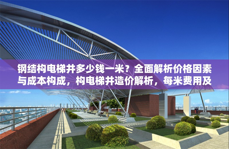 鋼結(jié)構(gòu)電梯井多少錢一米？全面解析價格因素與成本構(gòu)成，構(gòu)電梯井造價解析，每米費用及